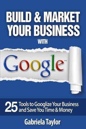 Cover of Build & Market Your Business with Google: A Step-By-Step Guide to Unlocking the Power of Google and Maximizing Your Online Potential