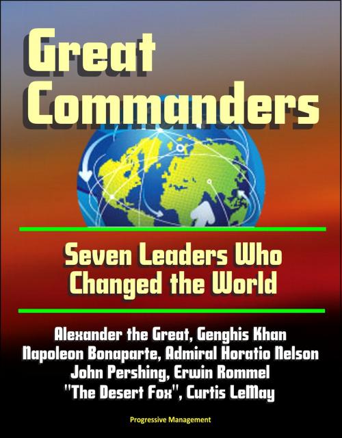 Cover of the book Great Commanders: Seven Leaders Who Changed the World - Alexander the Great, Genghis Khan, Napoleon Bonaparte, Admiral Horatio Nelson, John Pershing, Erwin Rommel "The Desert Fox", Curtis LeMay by Progressive Management, Progressive Management