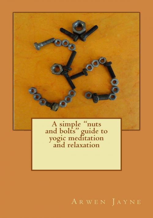Cover of the book A Simple Nuts and Bolts Guide to Yogic Meditation and Relaxation by Arwen Jayne, Arwen Jayne