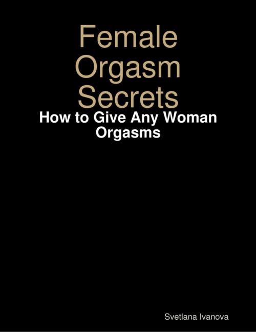 Cover of the book Female Orgasm Secrets: How to Give Any Woman Orgasms by Svetlana Ivanova, Lulu.com
