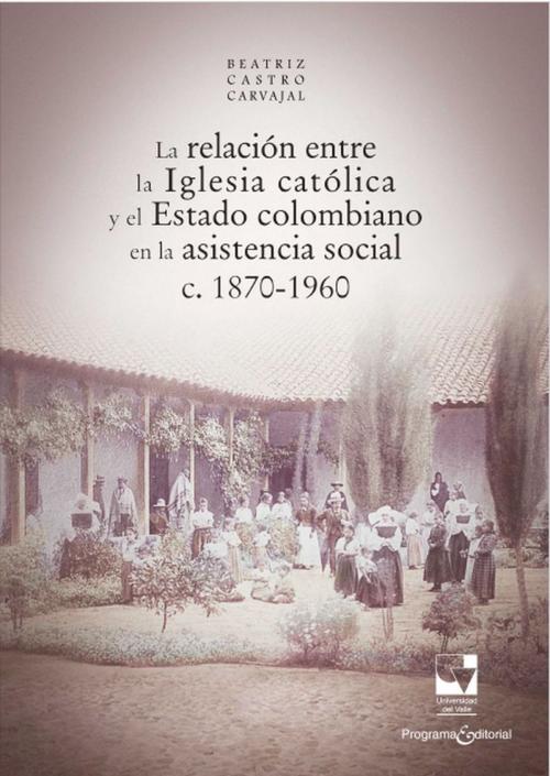 Cover of the book La relación entre la Iglesia católica y el Estado colombiano en la asistencia social by Beatriz Castro Carvajal, Programa Editorial Universidad del Valle