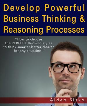 Cover of the book Develop Powerful Business Thinking and Reasoning Processes:How To Choose The Perfect Thinking Styles To Think Smarter,Better,Clearer For Any Situation! by Trevor Hawkins