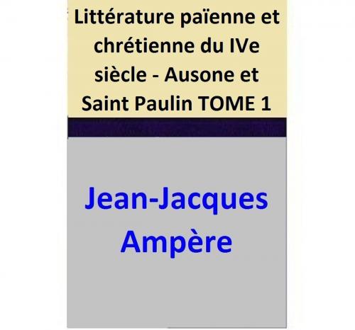 Cover of the book Littérature païenne et chrétienne du IVe siècle - Ausone et Saint Paulin TOME 1 by Jean-Jacques Ampère, Jean-Jacques Ampère