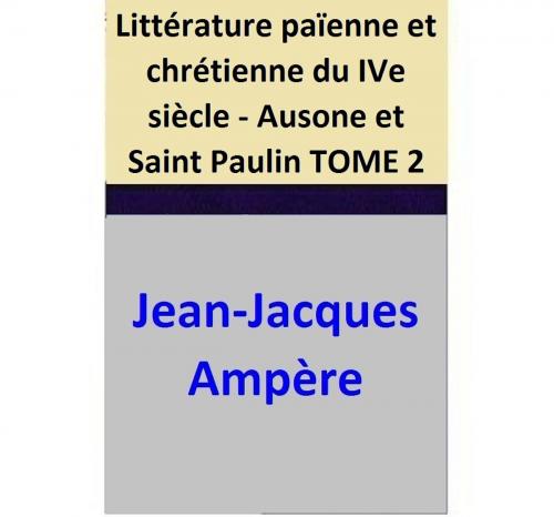 Cover of the book Littérature païenne et chrétienne du IVe siècle - Ausone et Saint Paulin TOME 2 by Jean-Jacques Ampère, Jean-Jacques Ampère