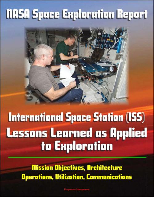 Cover of the book NASA Space Exploration Report: International Space Station (ISS) - Lessons Learned as Applied to Exploration - Mission Objectives, Architecture, Operations, Utilization, Communications by Progressive Management, Progressive Management