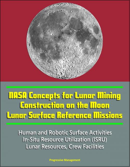 Cover of the book NASA Concepts for Lunar Mining, Construction on the Moon, Lunar Surface Reference Missions, Human and Robotic Surface Activities, In-Situ Resource Utilization (ISRU), Lunar Resources, Crew Facilities by Progressive Management, Progressive Management