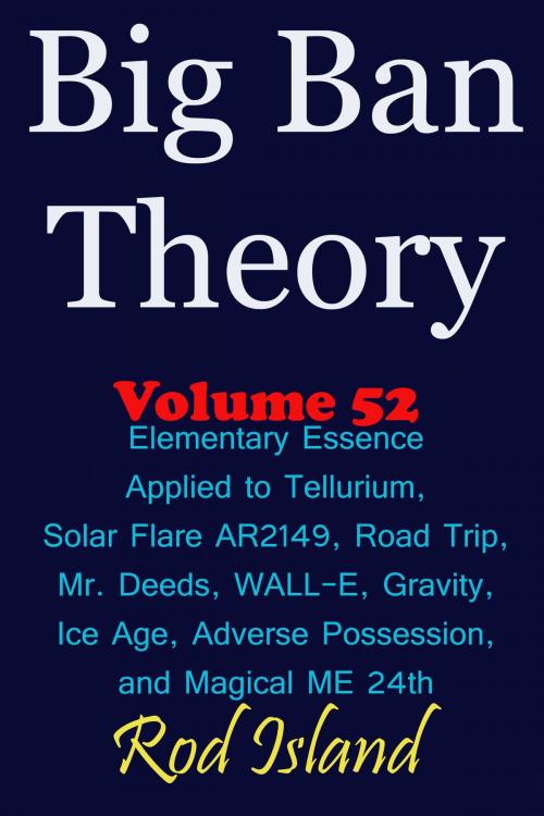 Cover of the book Big Ban Theory: Elementary Essence Applied to Tellurium, Solar Flare AR2149, Road Trip, Mr. Deeds, WALL-E, Ice Age, Adverse Possession, and Magical ME 24th, Volume 52 by Rod Island, Rod Island