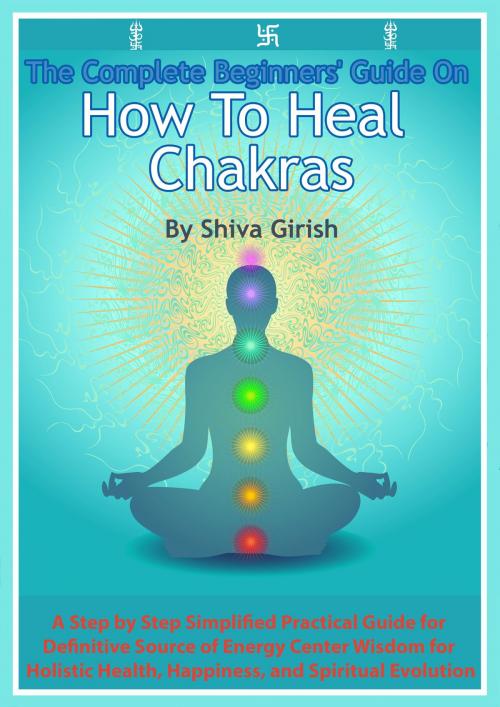 Cover of the book The Complete Beginners' Guide On How To Heal Chakras: A Step by Step Simplified Practical Guide for Definitive Source of Energy Center Wisdom for Holistic Health, Happiness, and Spiritual Evolution. by Shiva Girish, Shiva Girish