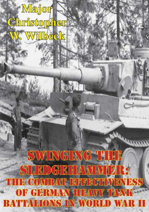 Cover of the book Swinging The Sledgehammer: The Combat Effectiveness Of German Heavy Tank Battalions In World War II by Major Christopher W. Wilbeck, Lucknow Books