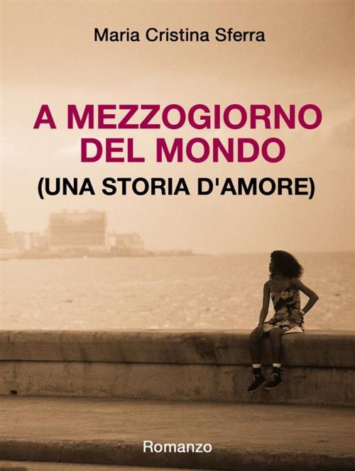 Cover of the book A mezzogiorno del mondo (una storia d'amore) by Maria Cristina Sferra, Maria Cristina Sferra