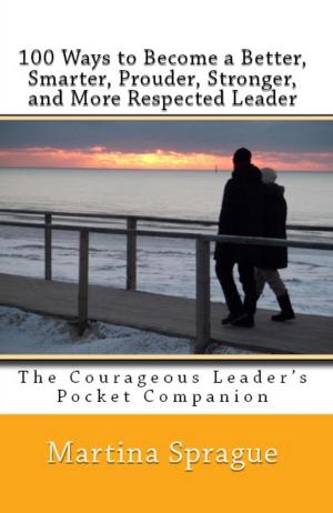 Cover of the book 100 Ways to Become a Better, Prouder, Smarter, Stronger, and More Respected Leader: The Courageous Leader's Pocket Companion by Martina Sprague