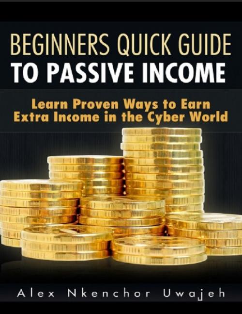 Cover of the book Beginners Quick Guide to Passive Income: Learn Proven Ways to Earn Extra Income in the Cyber World by Alex Nkenchor Uwajeh, Alex Nkenchor Uwajeh
