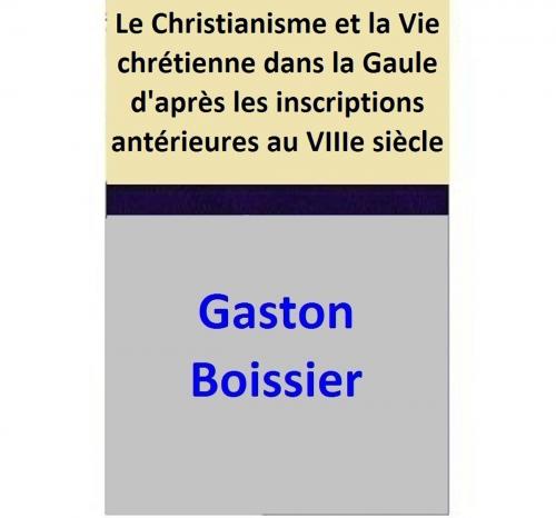 Cover of the book Le Christianisme et la Vie chrétienne dans la Gaule d'après les inscriptions antérieures au VIIIe siècle by Gaston Boissier, Gaston Boissier