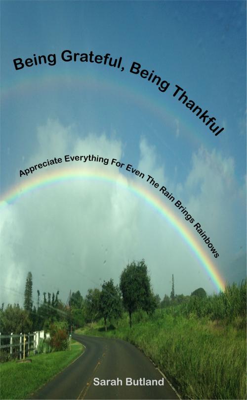Cover of the book Being Grateful, Being Thankful: Appreciate Everything For Even The Rain Brings Rainbows by Sarah Butland, Sarah Butland