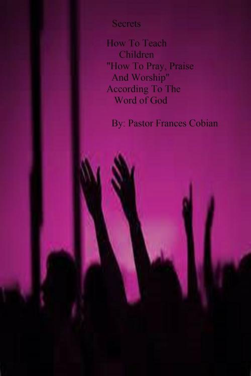 Cover of the book Secrets On How To Teach Children "How To Pray, Praise and Worship According to the Word of God". by Pastor Frances, Pastor Frances