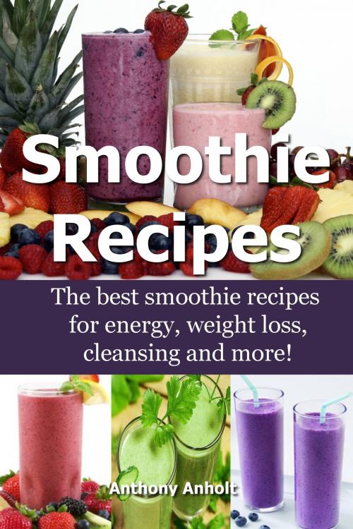 Cover of the book Smoothie Recipes: The Best Smoothie Recipes for Increased Energy, Weight Loss, Cleansing and more! by Anthony Anholt, Martin Knowles