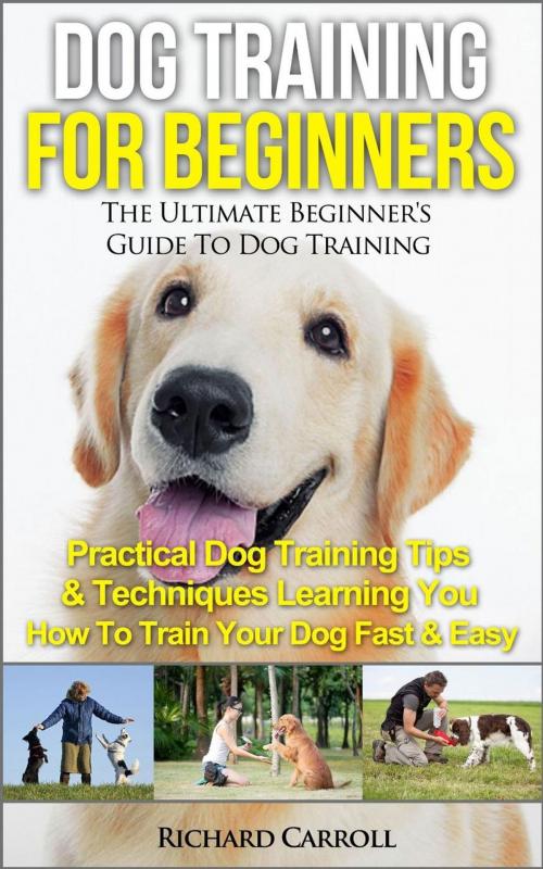 Cover of the book Dog Training For Beginners: The Ultimate Beginner's Guide To Dog Training - Practical Dog Training Tips & Techniques Learning You How To Train Your Dog Fast & Easy by Richard Carroll, Richard Carroll