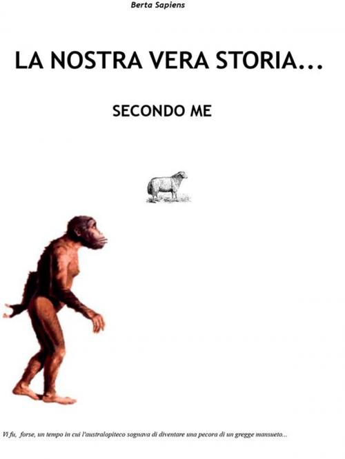 Cover of the book La nostra vera storia... secondo me by Berta Sapiens, Youcanprint Self-Publishing