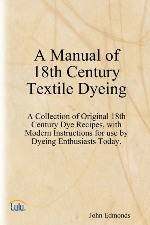 Cover of the book A Manual of 18th Century Textile Dyeing: A Collection of Original 18th Century Dye Recipes, with Modern Instructions for Use by Dyeing Enthusiasts Today. by John B. Bolton