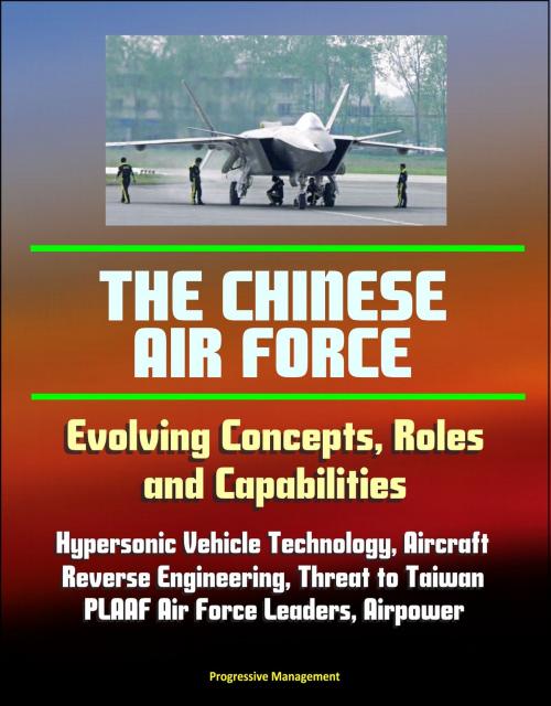 Cover of the book The Chinese Air Force: Evolving Concepts, Roles, and Capabilities - Hypersonic Vehicle Technology, Aircraft, Reverse Engineering, Threat to Taiwan, PLAAF Air Force Leaders, Airpower by Progressive Management, Progressive Management