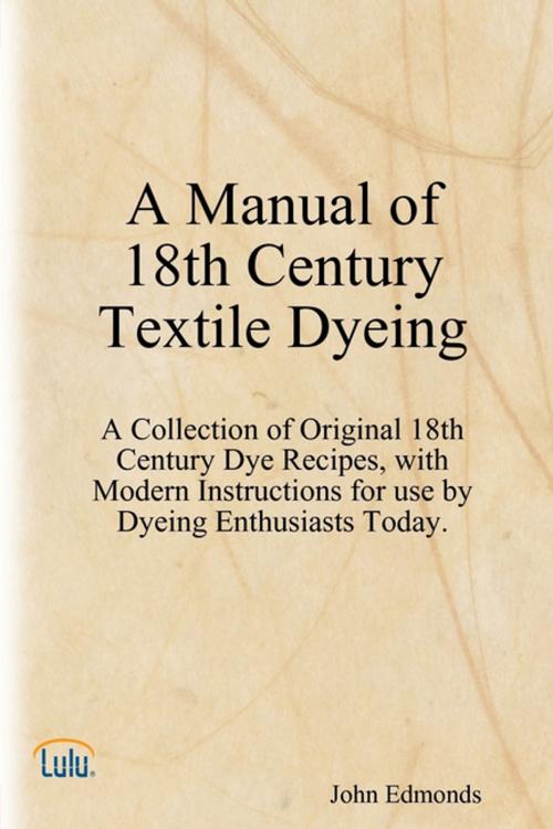 Cover of the book A Manual of 18th Century Textile Dyeing: A Collection of Original 18th Century Dye Recipes, with Modern Instructions for Use by Dyeing Enthusiasts Today. by John Edmonds, Lulu.com