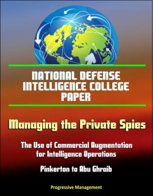 Cover of the book National Defense Intelligence College Paper: Managing the Private Spies: The Use of Commercial Augmentation for Intelligence Operations - Pinkerton to Abu Ghraib by Progressive Management