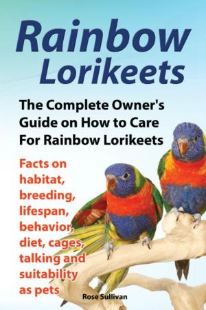 Cover of Rainbow Lorikeets, The Complete Owner’s Guide on How to Care For Rainbow Lorikeets, Facts on habitat, breeding, lifespan, behavior, diet, cages, talking and suitability as pets