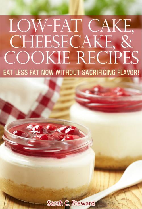 Cover of the book Low-Fat Cake, Cheesecake, and Cookie Recipes: Eat Less Fat Now Without Sacrificing Flavor! by Sarah C. Steward, Sarah C. Steward
