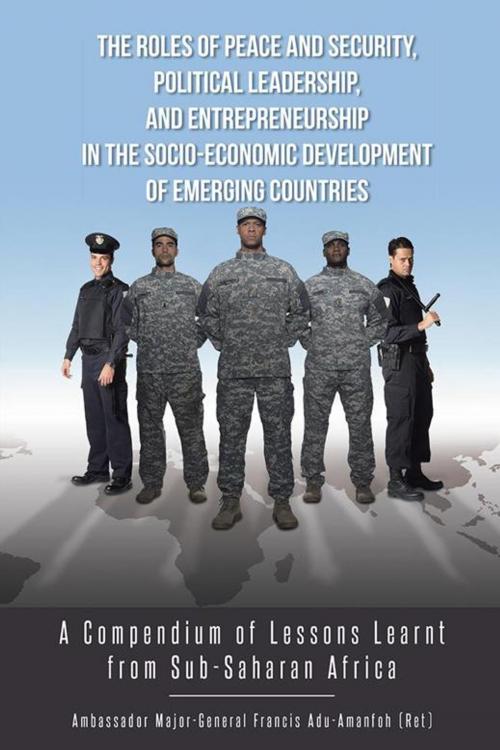 Cover of the book The Roles of Peace and Security, Political Leadership, and Entrepreneurship in the Socio-Economic Development of Emerging Countries by Ambassador Major-General Francis Adu-Amanfoh, AuthorHouse UK