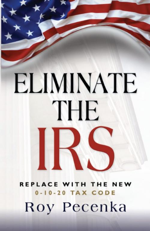Cover of the book ELIMINATE THE IRS: Replace With The New 0-10-20 Tax Code by Roy Pecenka, BookLocker.com, Inc.