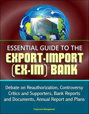 Cover of the book Essential Guide to the Export-Import (Ex-Im) Bank: Debate on Reauthorization, Controversy, Critics and Supporters, Bank Reports and Documents, Annual Report and Plans by Progressive Management