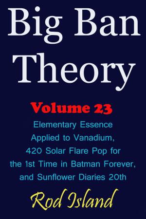 Cover of the book Big Ban Theory: Elementary Essence Applied to Vanadium, 420 Solar Flare Pop for the 1st Time in Batman Forever, and Sunflower Diaries 20th, Volume 23 by Rod Island