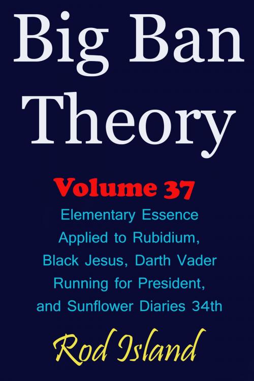 Cover of the book Big Ban Theory: Elementary Essence Applied to Rubidium, Black Jesus, Darth Vader Running for President, and Sunflower Diaries 34th, Volume 37 by Rod Island, Rod Island