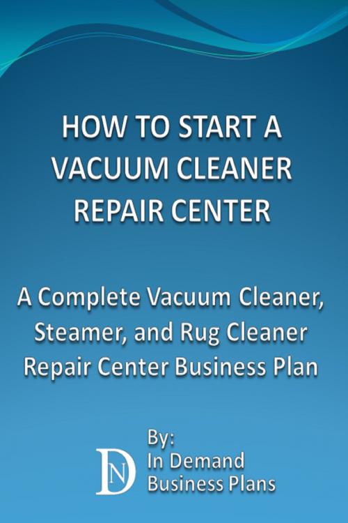 Cover of the book How To Start A Vacuum Cleaner Repair Center: A Complete Vacuum Cleaner, Steamer, and Rug Cleaner Repair Center Business Plan by In Demand Business Plans, In Demand Business Plans