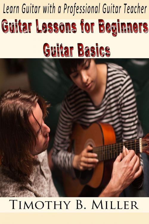 Cover of the book Guitar Lessons for Beginners Guitar Basics: Learn Guitar with a Professional Guitar Teacher by Timothy B. Miller, Timothy B. Miller