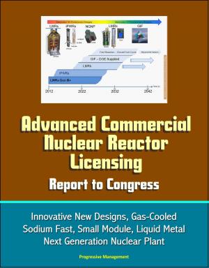 Cover of the book Advanced Commercial Nuclear Reactor Licensing, Report to Congress: Innovative New Designs, Gas-Cooled, Sodium Fast, Small Module, Liquid Metal, Next Generation Nuclear Plant by Progressive Management