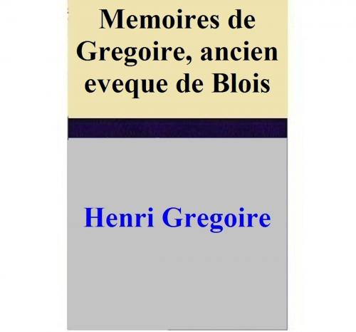 Cover of the book Memoires de Gregoire, ancien eveque de Blois by Henri Gregoire, Henri Gregoire
