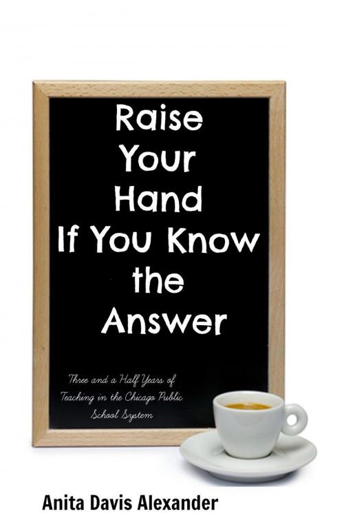 Cover of the book Raise Your Hand If You Know the Answer: Three and a Half Years of Teaching in the Chicago Public School System by Anita Davis Alexander, Anita Davis Alexander