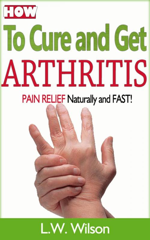 Cover of the book How to Cure and Get Arthritis Pain Relief Naturally and FAST by L.W. Wilson, L.W. Wilson