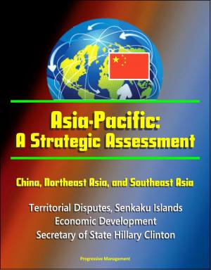 Cover of the book Asia-Pacific: A Strategic Assessment - China, Northeast Asia, and Southeast Asia - Territorial Disputes, Senkaku Islands, Economic Development, Secretary of State Hillary Clinton by Progressive Management