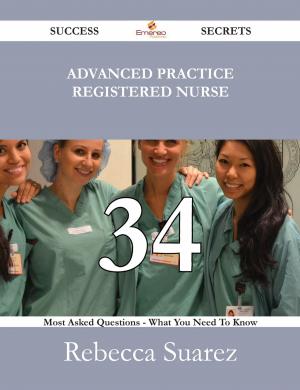 Cover of the book Advanced Practice Registered Nurse 34 Success Secrets - 34 Most Asked Questions On Advanced Practice Registered Nurse - What You Need To Know by Cavendish Georgiana