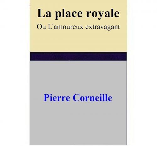 Cover of the book La place royale Ou L'amoureux extravagant by Pierre Corneille, Pierre Corneille