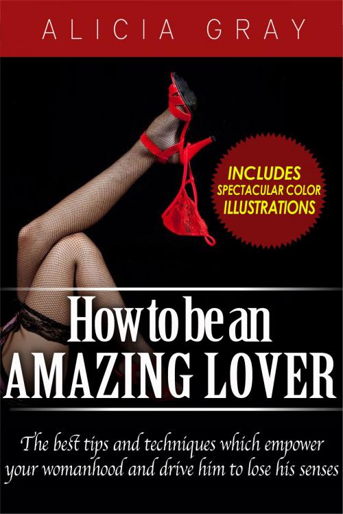 Cover of the book How To Be An Amazing Lover- The best tips and techniques which empower your womanhood and drive him to lose his senses by Alicia Gray, Alicia Gray