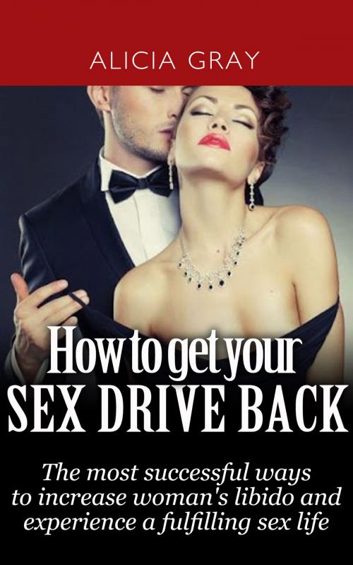 Cover of the book How to Get Your Sex Drive Back- the Most Successful Ways to Increase Woman's Libido and Experience a Fulfilling Sex Life. by Alicia Gray, Alicia Gray