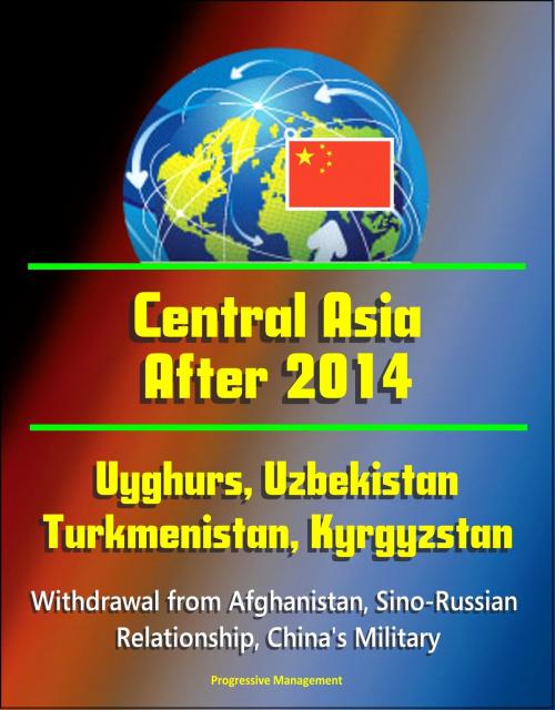 Cover of the book Central Asia After 2014: Uyghurs, Uzbekistan, Turkmenistan, Kyrgyzstan, Withdrawal from Afghanistan, Sino-Russian Relationship, China's Military by Progressive Management, Progressive Management
