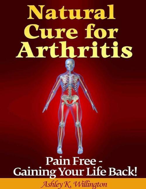Cover of the book Natural Cure for Arthritis: Pain Free - Gaining Your Life Back! by Ashley K. Willington, Lulu.com