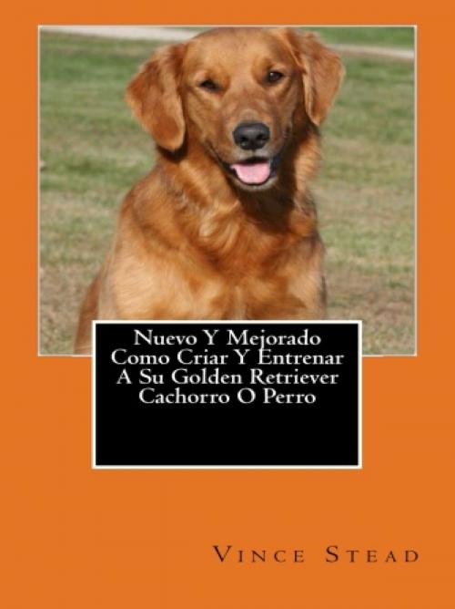 Cover of the book Nuevo Y Mejorado Como Criar Y Entrenar A Su Golden Retriever Cachorro O Perro by Vince Stead, Vince Stead