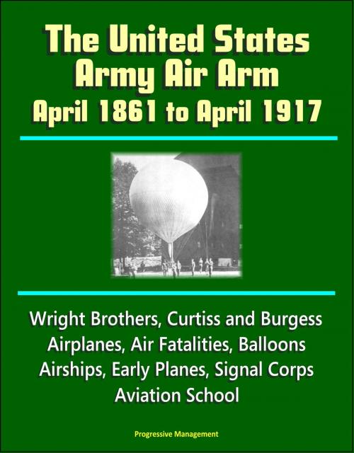 Cover of the book The United States Army Air Arm: April 1861 to April 1917, Wright Brothers, Curtiss and Burgess Airplanes, Air Fatalities, Balloons, Airships, Early Planes, Signal Corps, Aviation School by Progressive Management, Progressive Management