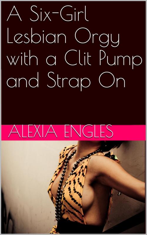 Cover of the book A Six-Girl Lesbian Orgy with a Clit Pump and Strap On by Alexia Engles, Charlie Bent