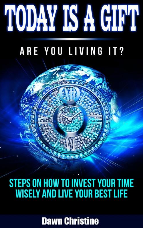 Cover of the book Today Is A Gift Are You Living It? Steps On How To Invest Your Time Wisely And Live Your Best Life by Dawn Christine, Dawn Christine